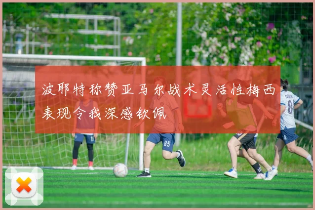 波耶特称赞亚马尔战术灵活性梅西表现令我深感钦佩