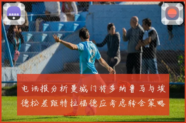 电讯报分析曼城门将多纳鲁马与埃德松差距特拉福德应考虑转会策略