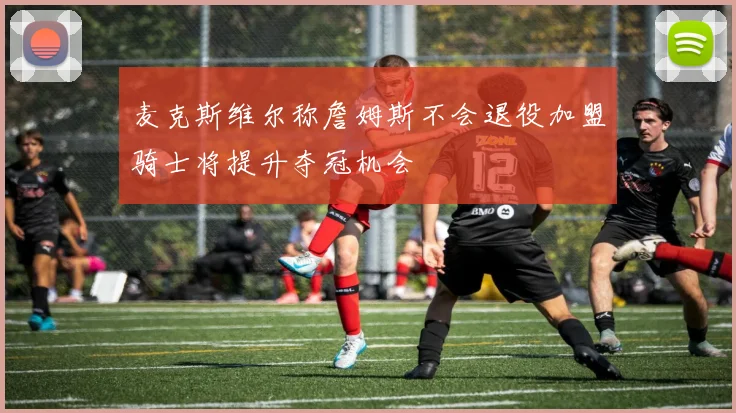 麦克斯维尔称詹姆斯不会退役加盟骑士将提升夺冠机会