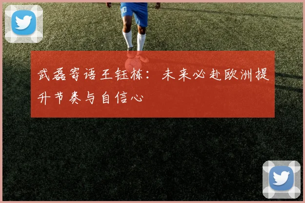 武磊寄语王钰栋：未来必赴欧洲提升节奏与自信心