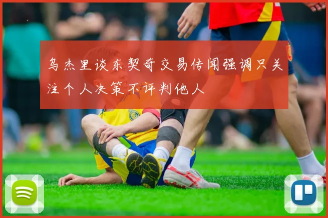 乌杰里谈东契奇交易传闻强调只关注个人决策不评判他人