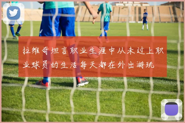 拉维奇坦言职业生涯中从未过上职业球员的生活每天都在外出游玩