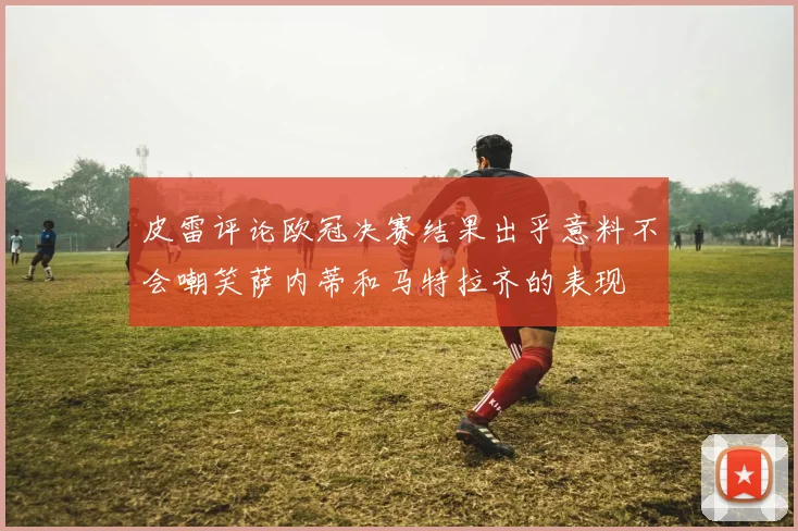 皮雷评论欧冠决赛结果出乎意料不会嘲笑萨内蒂和马特拉齐的表现