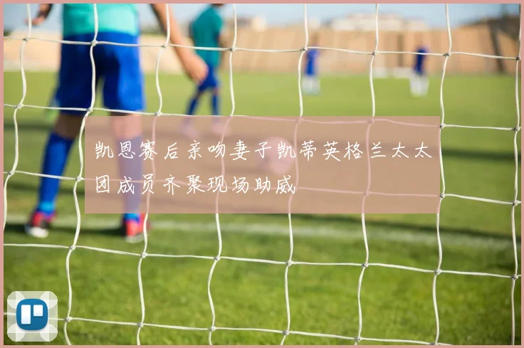 凯恩赛后亲吻妻子凯蒂英格兰太太团成员齐聚现场助威