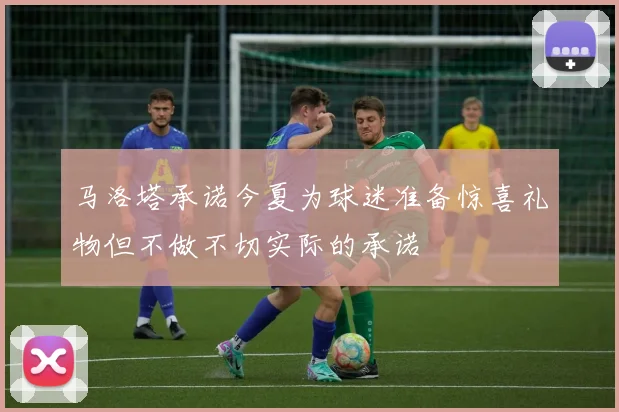马洛塔承诺今夏为球迷准备惊喜礼物但不做不切实际的承诺