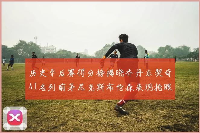 历史季后赛得分榜揭晓乔丹东契奇AI名列前茅尼克斯布伦森表现抢眼